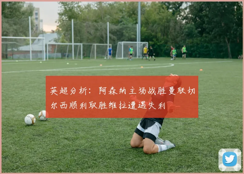 英超分析：阿森纳主场战胜曼联切尔西顺利取胜维拉遭遇失利