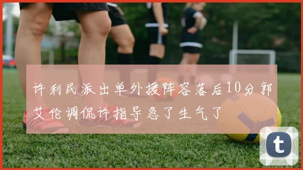 许利民派出单外援阵容落后10分郭艾伦调侃许指导急了生气了