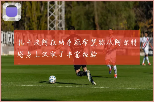 扎卡谈阿森纳夺冠希望称从阿尔特塔身上汲取了丰富经验