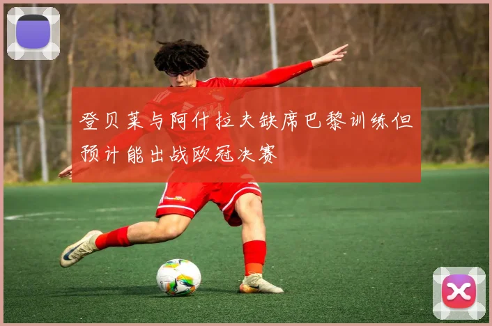 登贝莱与阿什拉夫缺席巴黎训练但预计能出战欧冠决赛