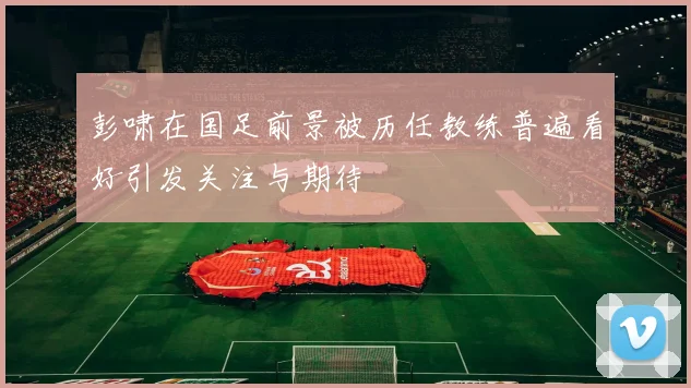 彭啸在国足前景被历任教练普遍看好引发关注与期待