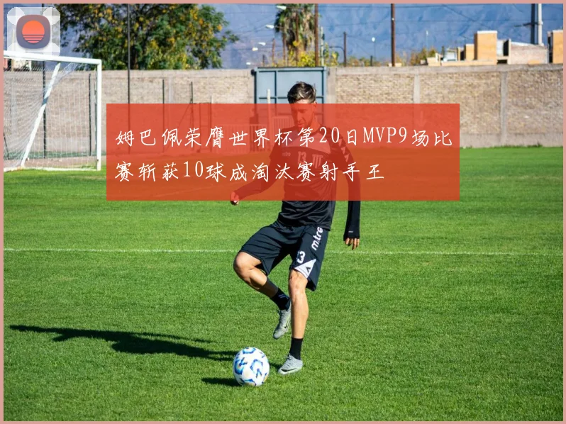 姆巴佩荣膺世界杯第20日MVP9场比赛斩获10球成淘汰赛射手王