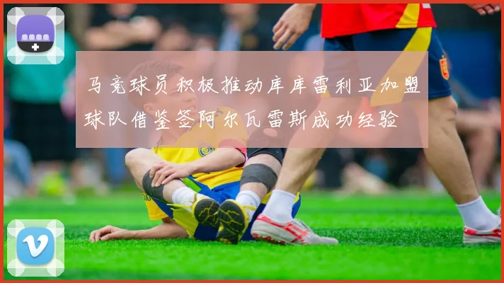 马竞球员积极推动库库雷利亚加盟球队借鉴签阿尔瓦雷斯成功经验