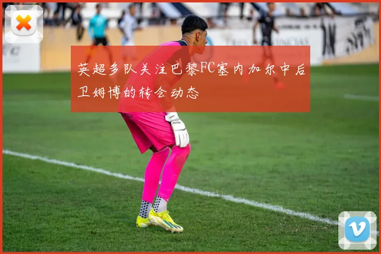 英超多队关注巴黎FC塞内加尔中后卫姆博的转会动态