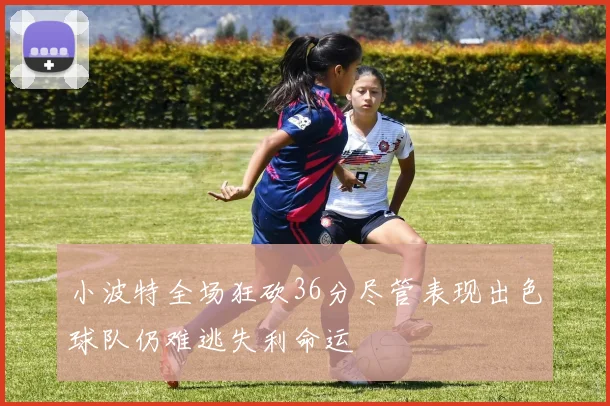 小波特全场狂砍36分尽管表现出色球队仍难逃失利命运