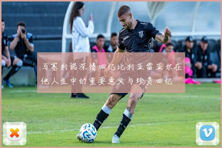马塞利诺深情回忆比利亚雷亚尔在他人生中的重要意义与珍贵回忆