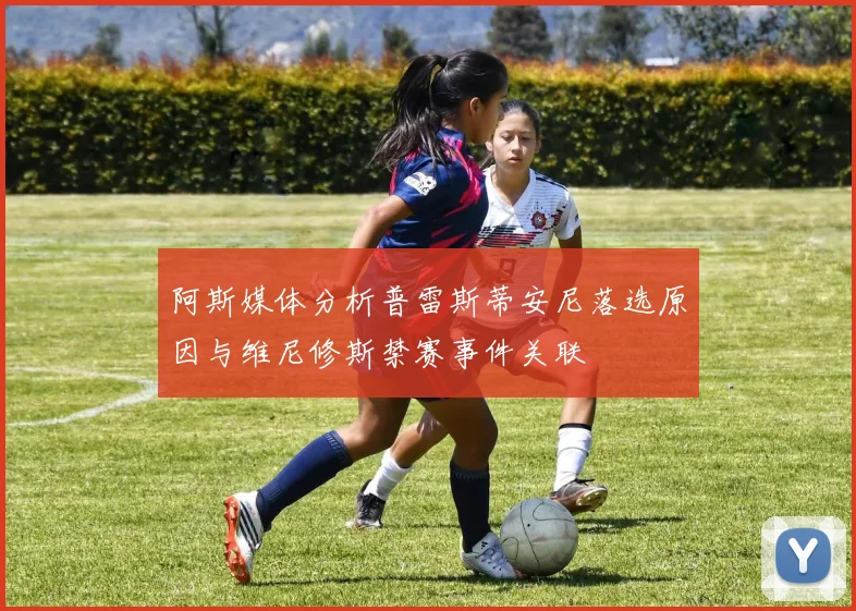阿斯媒体分析普雷斯蒂安尼落选原因与维尼修斯禁赛事件关联