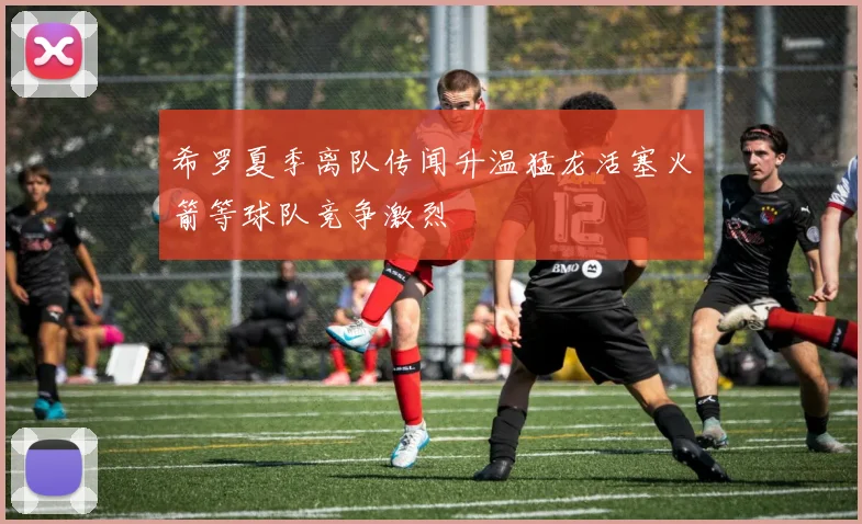 希罗夏季离队传闻升温猛龙活塞火箭等球队竞争激烈