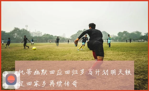 托蒂幽默回应回归罗马计划明天铁定回家乡再续传奇