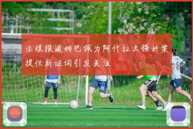 法媒报道姆巴佩为阿什拉夫强奸案提供新证词引发关注