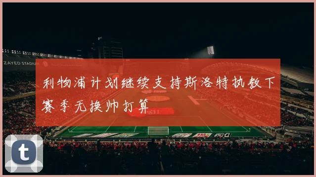 利物浦计划继续支持斯洛特执教下赛季无换帅打算
