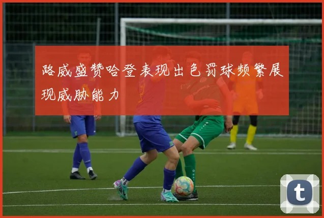 路威盛赞哈登表现出色罚球频繁展现威胁能力