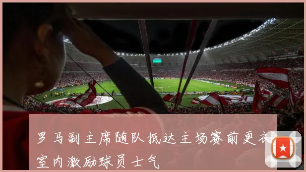 罗马副主席随队抵达主场赛前更衣室内激励球员士气