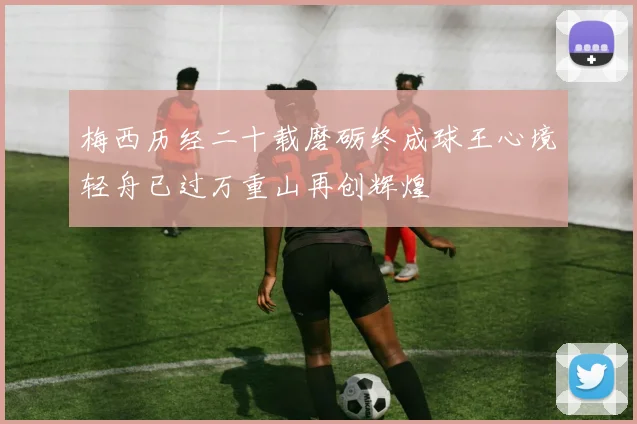 梅西历经二十载磨砺终成球王心境轻舟已过万重山再创辉煌