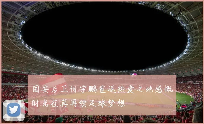 国安后卫何宇鹏重返热爱之地感慨时光荏苒再续足球梦想