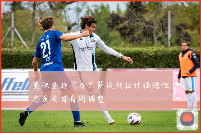 曼联坚持不与巴萨谈判拉什福德但态度或将有所调整