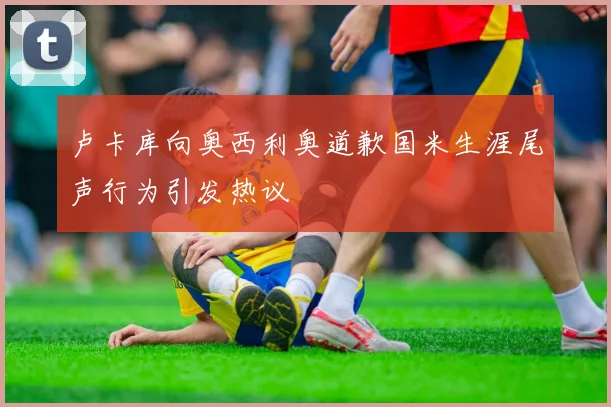 卢卡库向奥西利奥道歉国米生涯尾声行为引发热议