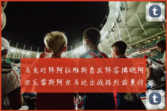 马竞对阵阿拉维斯首发阵容揭晓阿尔瓦雷斯阿尔马达出战格列兹曼待命