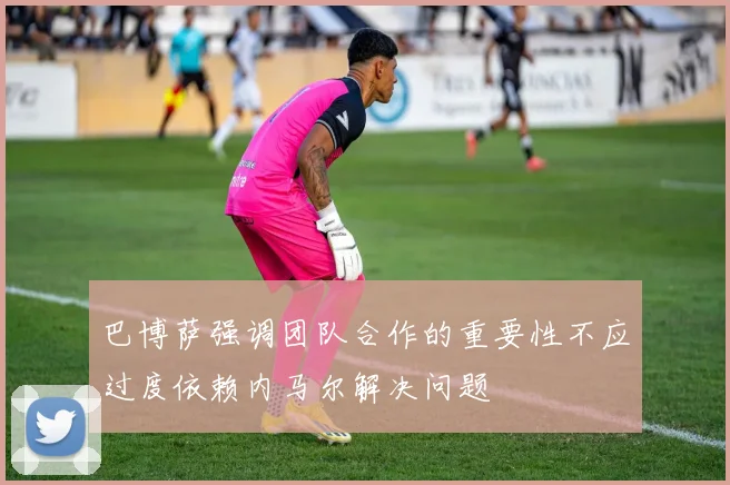 巴博萨强调团队合作的重要性不应过度依赖内马尔解决问题