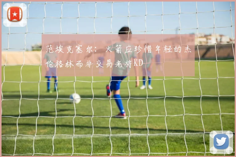 范埃克塞尔：火箭应珍惜年轻的杰伦格林而非交易老将KD